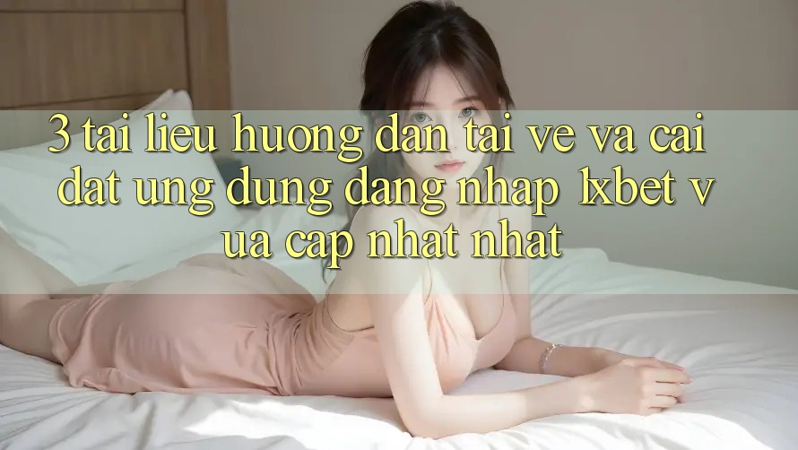 3. Tài liệu hướng dẫn Tải về Và Cài Đặt Ứng Dụng Đăng Nhập 1xbet Vừa cập nhật Nhất
