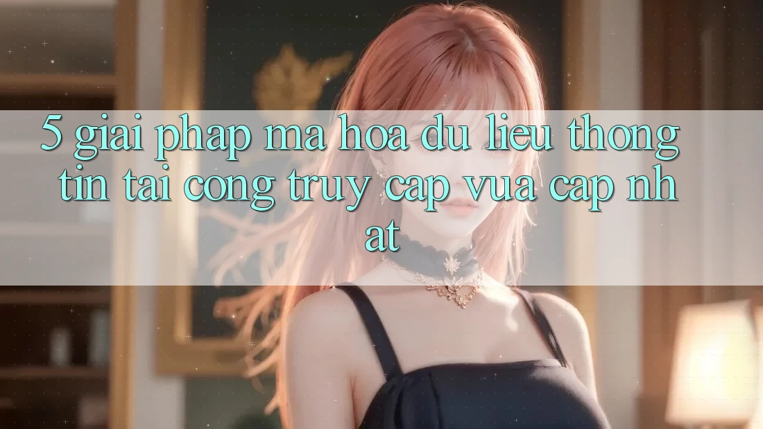 5. Giải Pháp Mã hóa dữ liệu Thông Tin Tại Cổng Truy Cập Vừa cập nhật