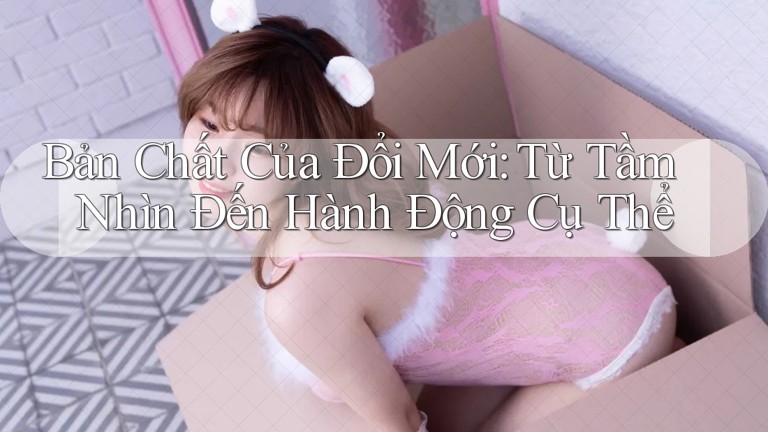 Bản Chất Của Đổi Mới: Từ Tầm Nhìn Đến Hành Động Cụ Thể