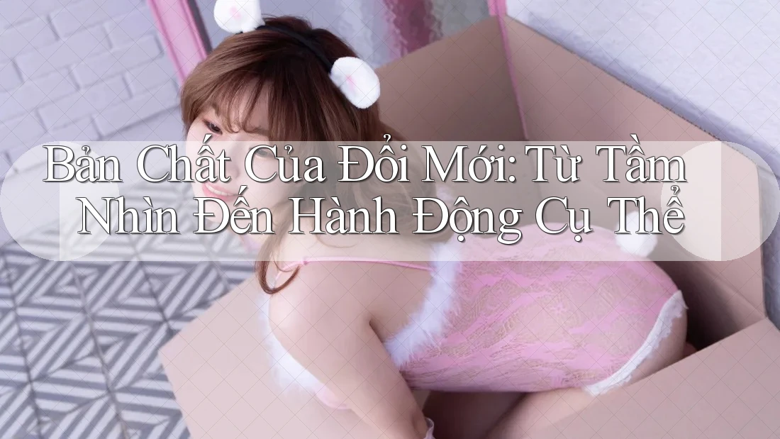Bản Chất Của Đổi Mới: Từ Tầm Nhìn Đến Hành Động Cụ Thể