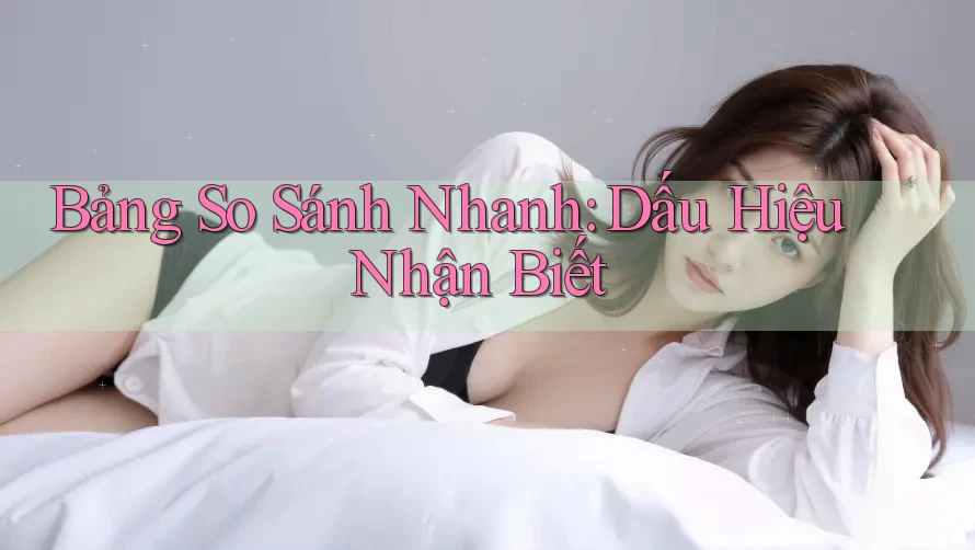 Bảng So Sánh Nhanh: Dấu Hiệu Nhận Biết