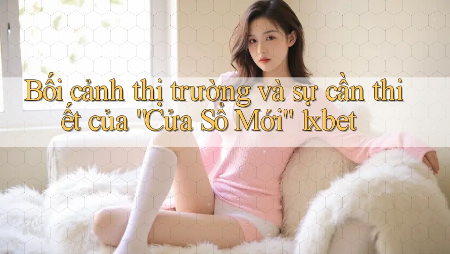 Bối cảnh thị trường và sự cần thiết của “Cửa Sổ Mới” 1xbet