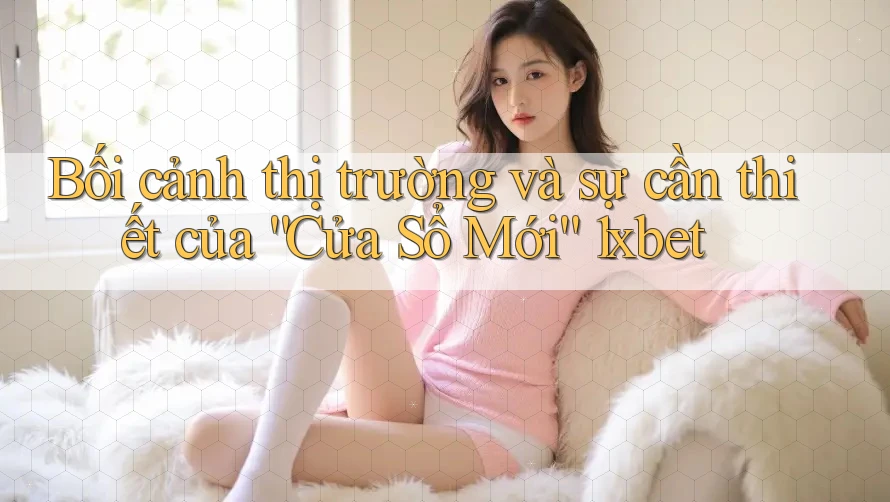 Bối cảnh thị trường và sự cần thiết của “Cửa Sổ Mới” 1xbet