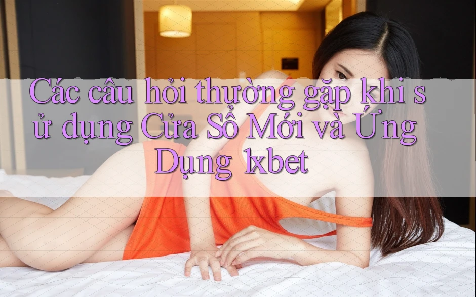 Các câu hỏi thường gặp khi sử dụng Cửa Sổ Mới và Ứng Dụng 1xbet