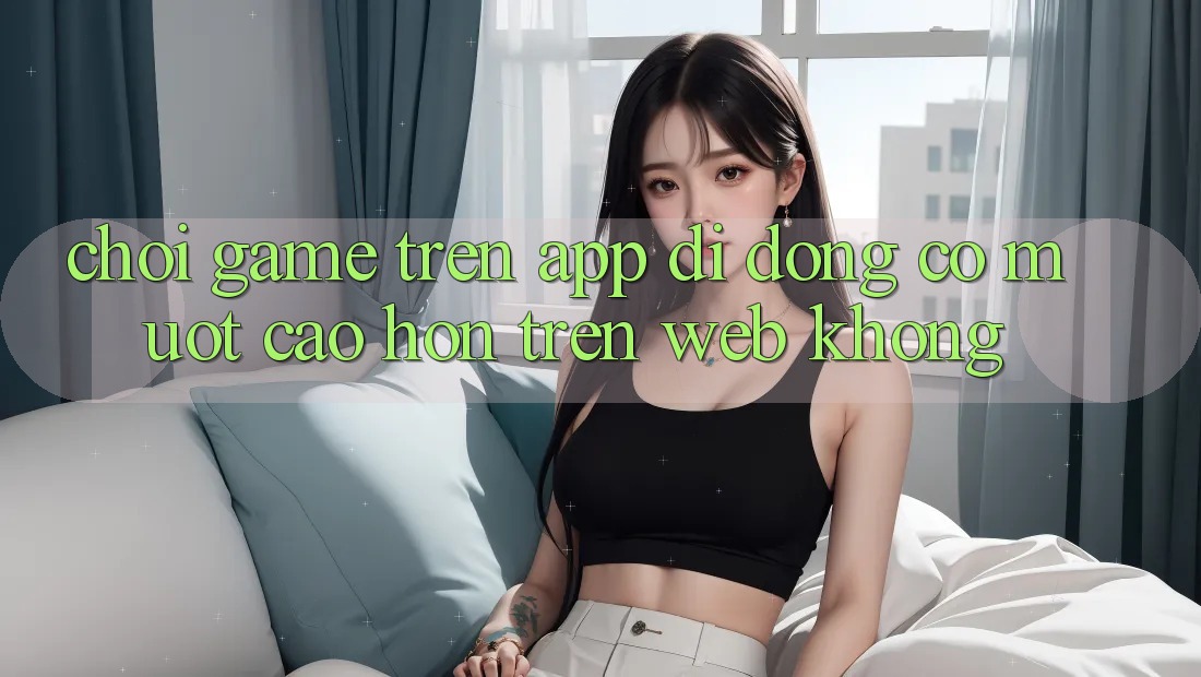 Chơi game trên app di động có mượt cao hơn trên web không? Chơi game trên app di động có mượt cao hơn trên web không?