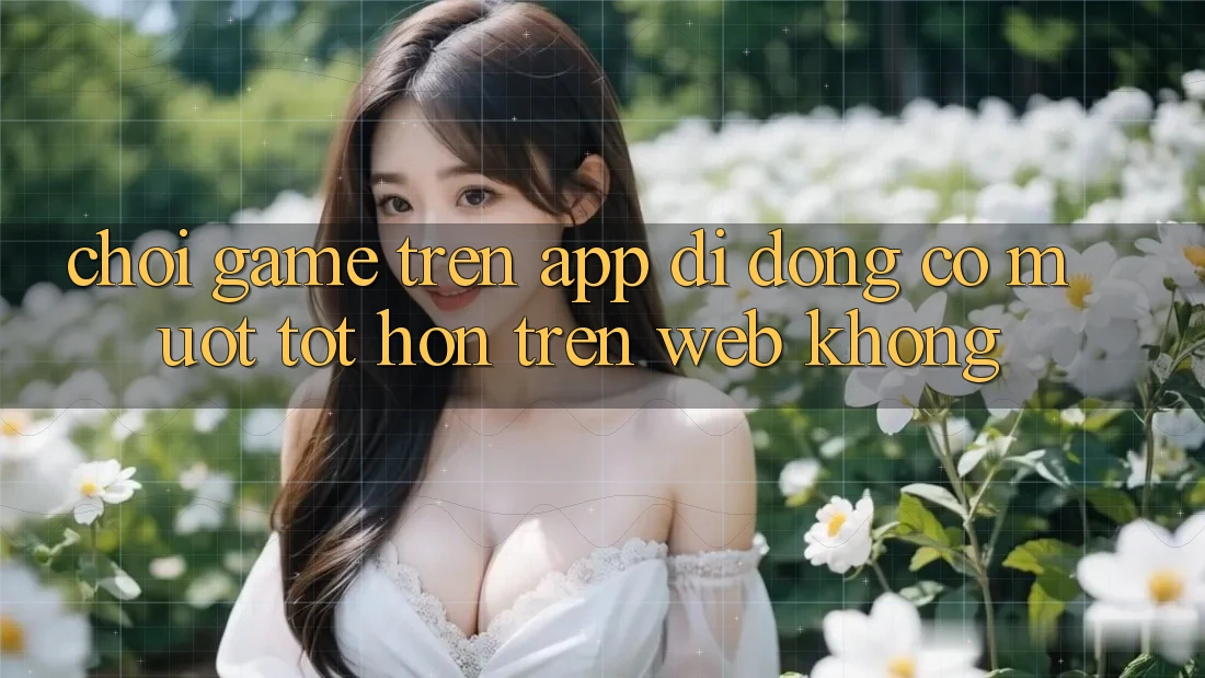Chơi game trên app di động có mượt tốt hơn trên web không? Chơi game trên app di động có mượt tốt hơn trên web không?