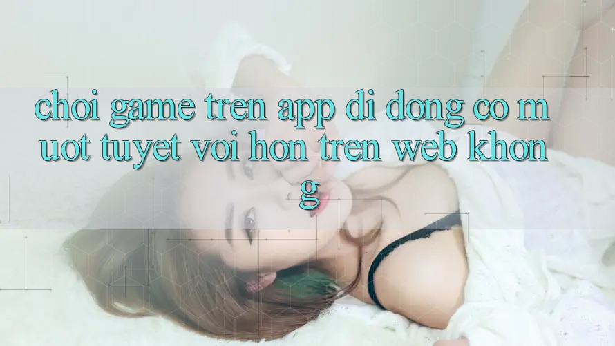 Chơi game trên app di động có mượt tuyệt vời hơn trên web không?