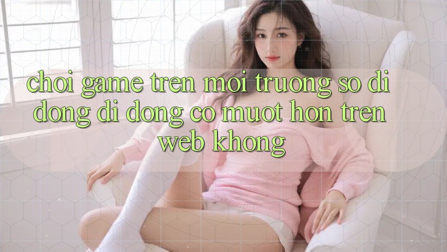 Chơi game trên môi trường số di động di động có mượt hơn trên web không? Chơi game trên môi trường số di động di động có mượt hơn trên web không?
