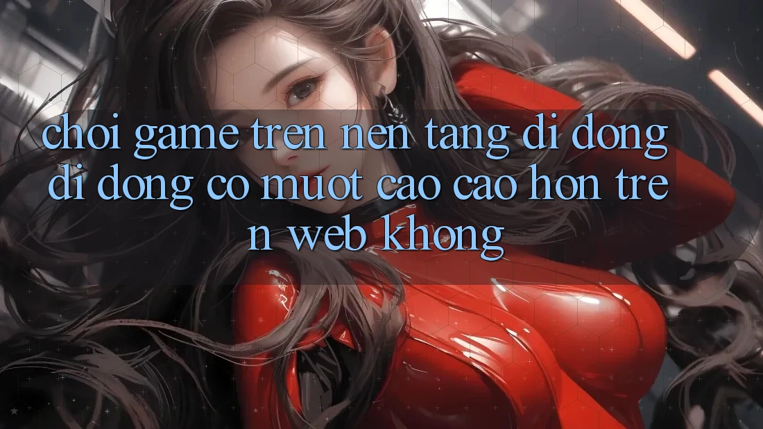 Chơi game trên nền tảng di động di động có mượt cao cao hơn trên web không?
