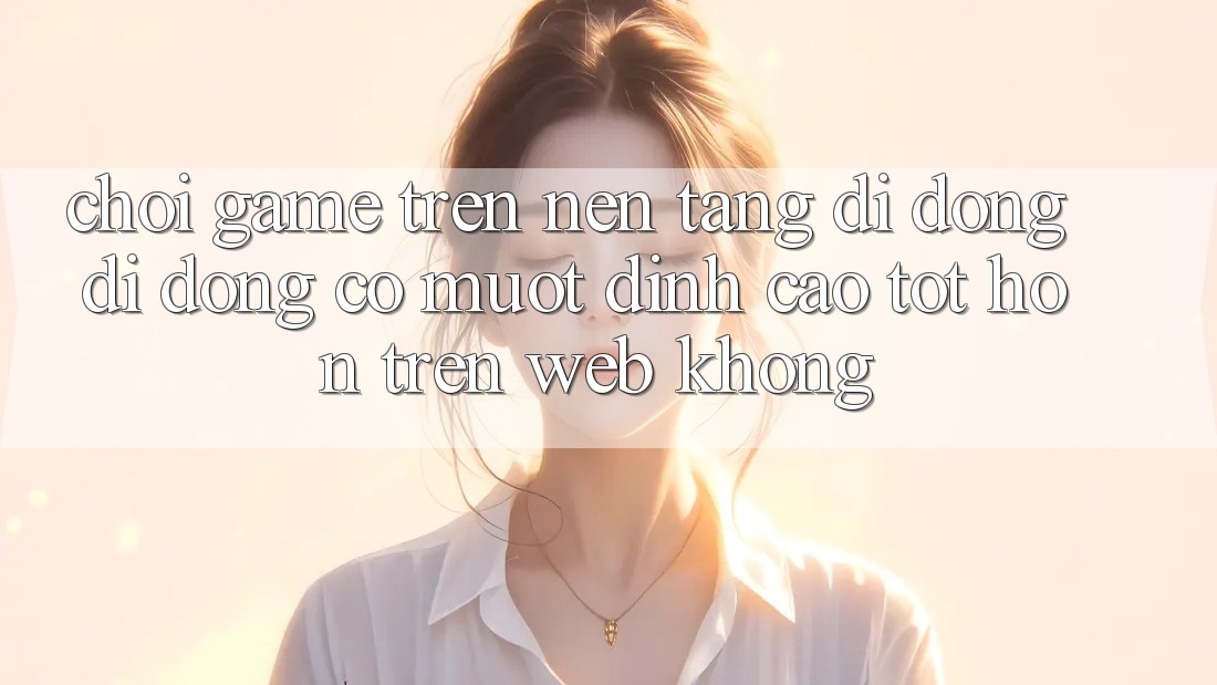 Chơi game trên nền tảng di động di động có mượt đỉnh cao tốt hơn trên web không?