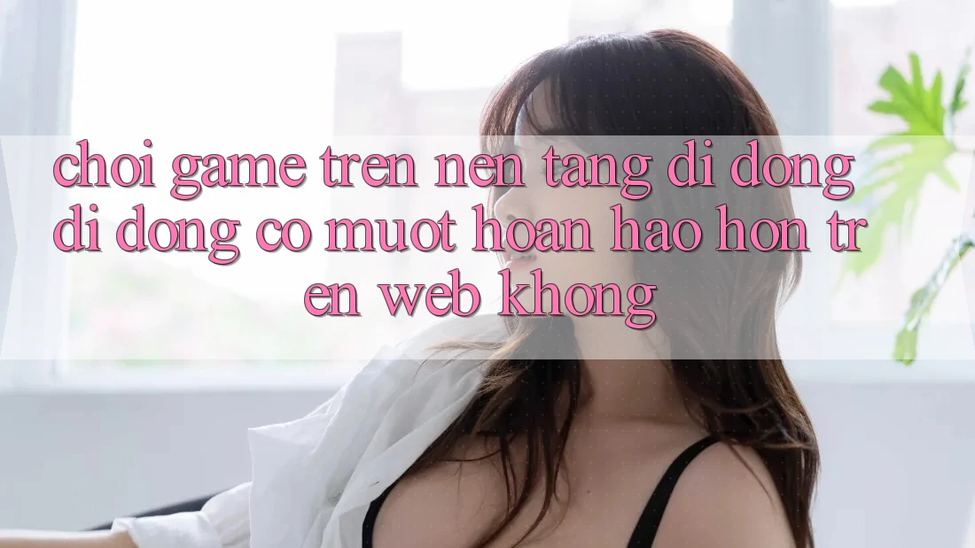 Chơi game trên nền tảng di động di động có mượt hoàn hảo hơn trên web không? Chơi game trên nền tảng di động di động có mượt hoàn hảo hơn trên web không?