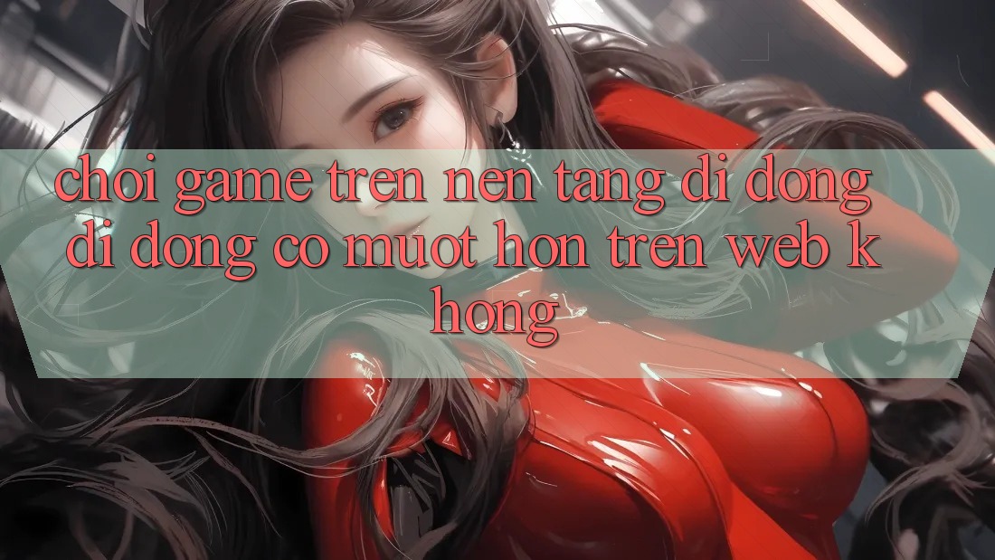 Chơi game trên nền tảng di động di động có mượt hơn trên web không?