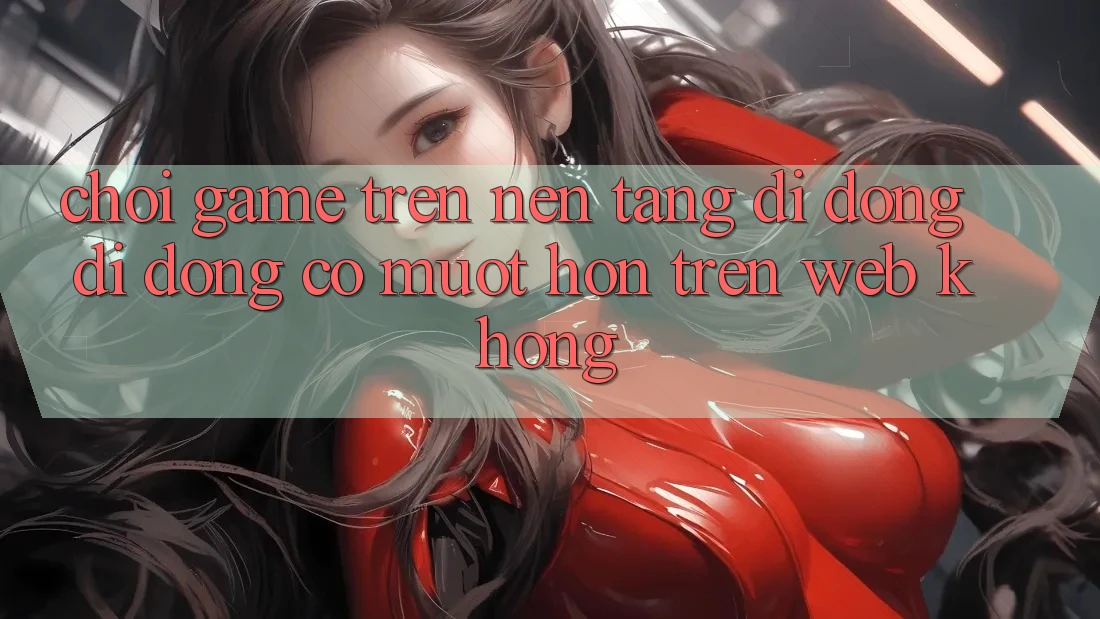 Chơi game trên nền tảng di động di động có mượt hơn trên web không?