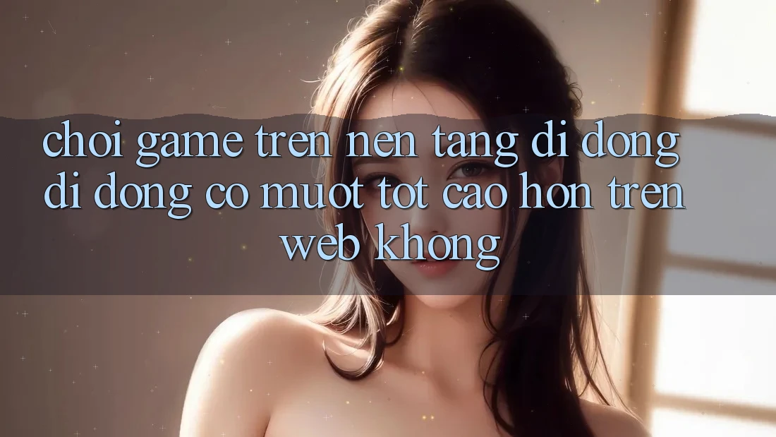 Chơi game trên nền tảng di động di động có mượt tốt cao hơn trên web không?
