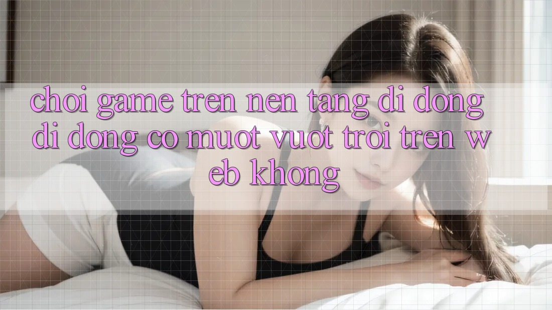Chơi game trên nền tảng di động di động có mượt vượt trội trên web không?