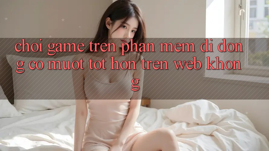 Chơi game trên phần mềm di động có mượt tốt hơn trên web không?
