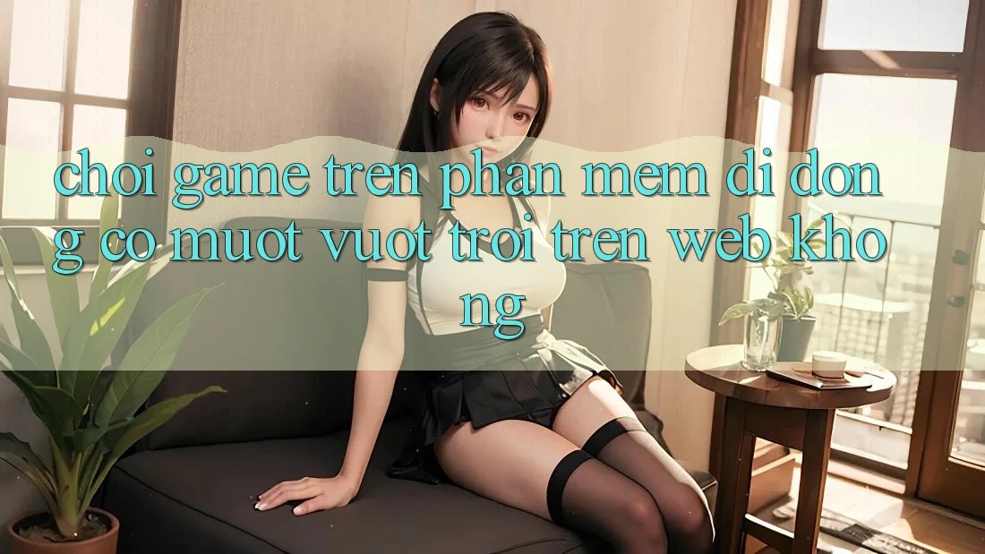Chơi game trên phần mềm di động có mượt vượt trội trên web không? Chơi game trên phần mềm di động có mượt vượt trội trên web không?