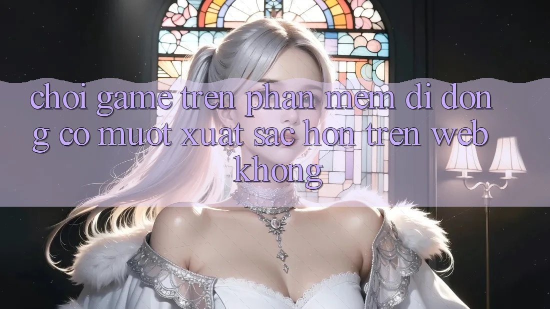 Chơi game trên phần mềm di động có mượt xuất sắc hơn trên web không?