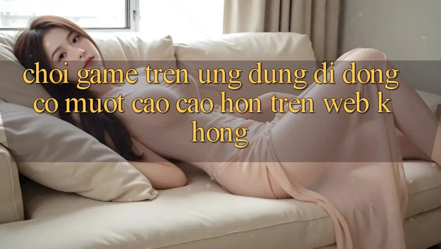 Chơi game trên ứng dụng di động có mượt cao cao hơn trên web không? Chơi game trên ứng dụng di động có mượt cao cao hơn trên web không?