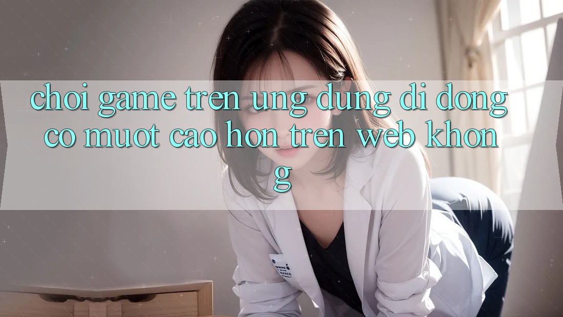Chơi game trên ứng dụng di động có mượt cao hơn trên web không? Chơi game trên ứng dụng di động có mượt cao hơn trên web không?