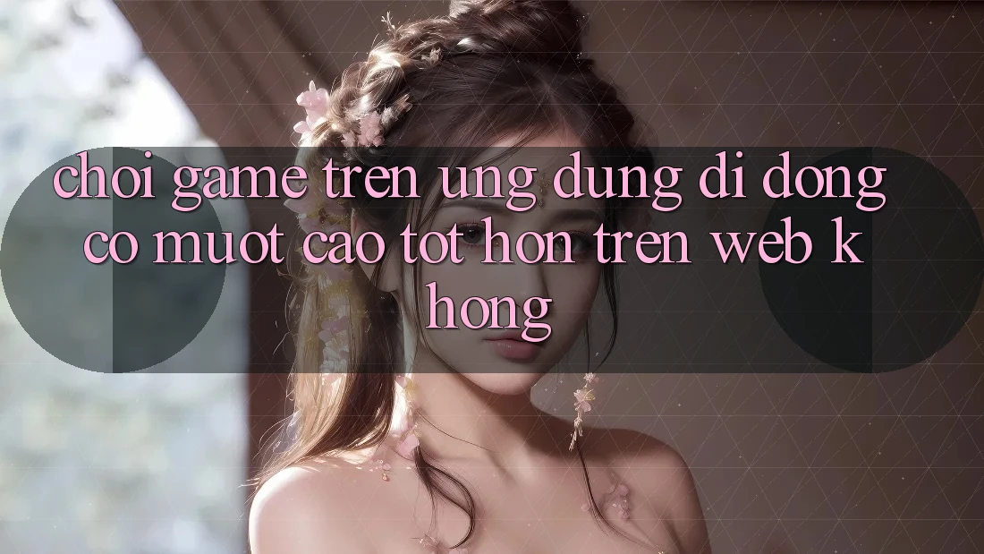 Chơi game trên ứng dụng di động có mượt cao tốt hơn trên web không? Chơi game trên ứng dụng di động có mượt cao tốt hơn trên web không?