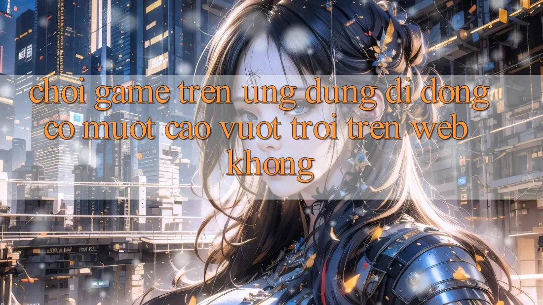 Chơi game trên ứng dụng di động có mượt cao vượt trội trên web không? Chơi game trên ứng dụng di động có mượt cao vượt trội trên web không?