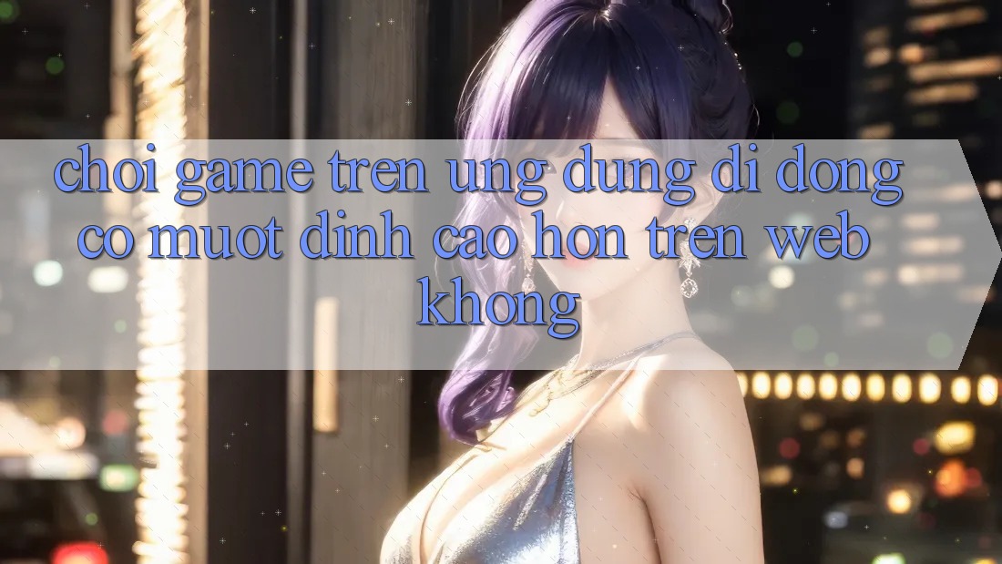 Chơi game trên ứng dụng di động có mượt đỉnh cao hơn trên web không?