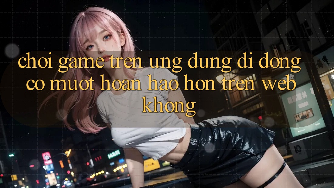 Chơi game trên ứng dụng di động có mượt hoàn hảo hơn trên web không?