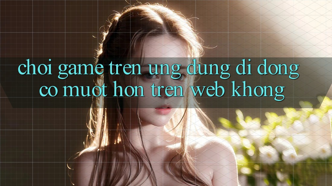 Chơi game trên ứng dụng di động có mượt hơn trên web không?