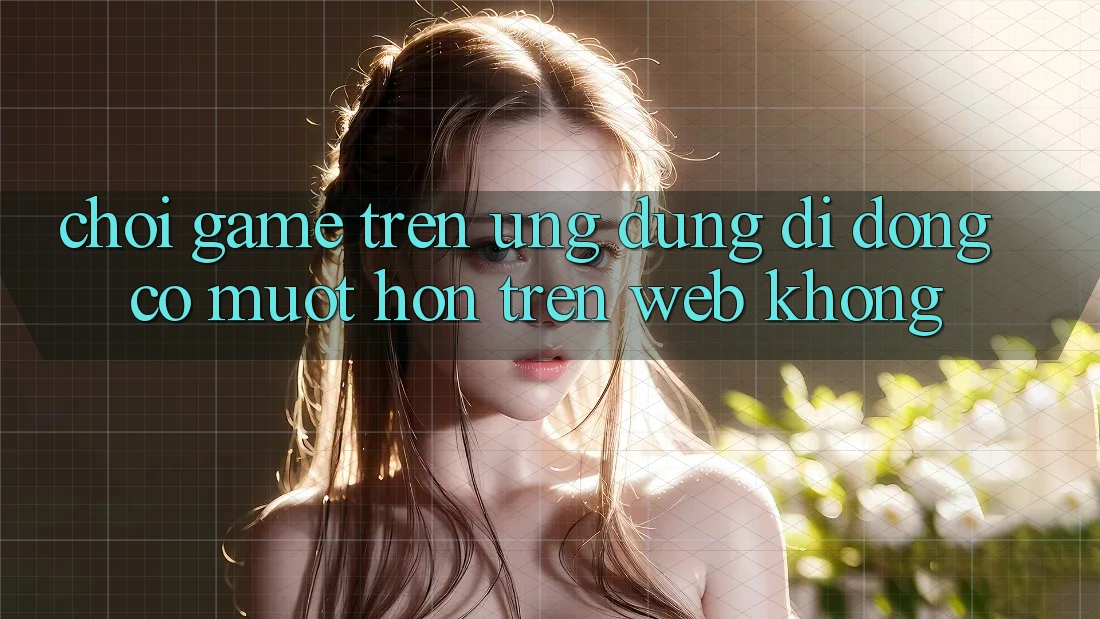 Chơi game trên ứng dụng di động có mượt hơn trên web không?