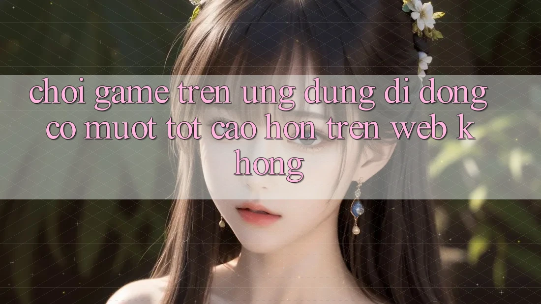 Chơi game trên ứng dụng di động có mượt tốt cao hơn trên web không?