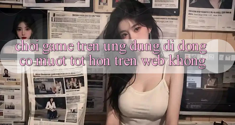 Chơi game trên ứng dụng di động có mượt tốt hơn trên web không? Chơi game trên ứng dụng di động có mượt tốt hơn trên web không?