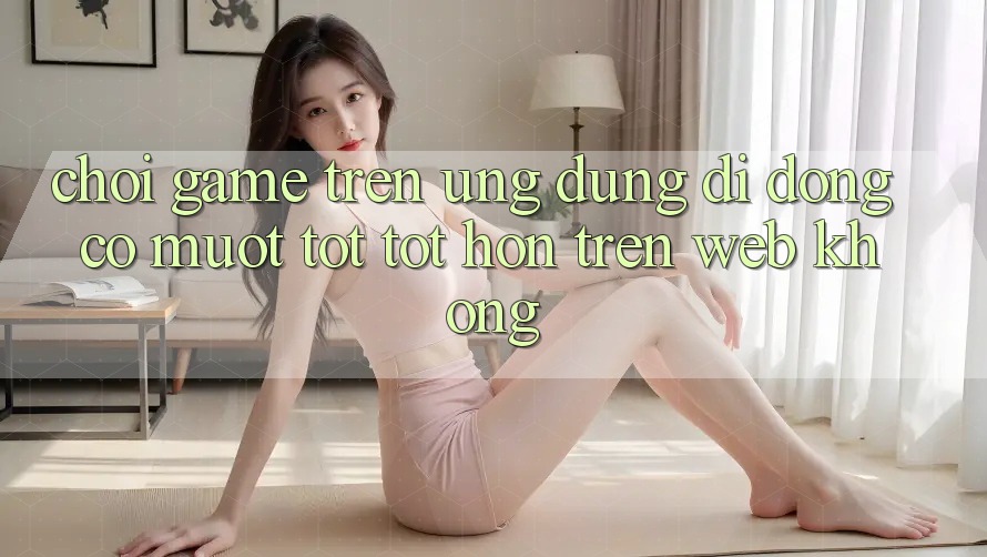 Chơi game trên ứng dụng di động có mượt tốt tốt hơn trên web không?