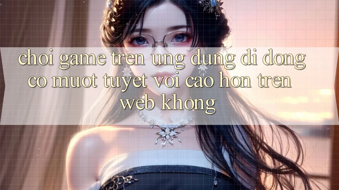 Chơi game trên ứng dụng di động có mượt tuyệt vời cao hơn trên web không?