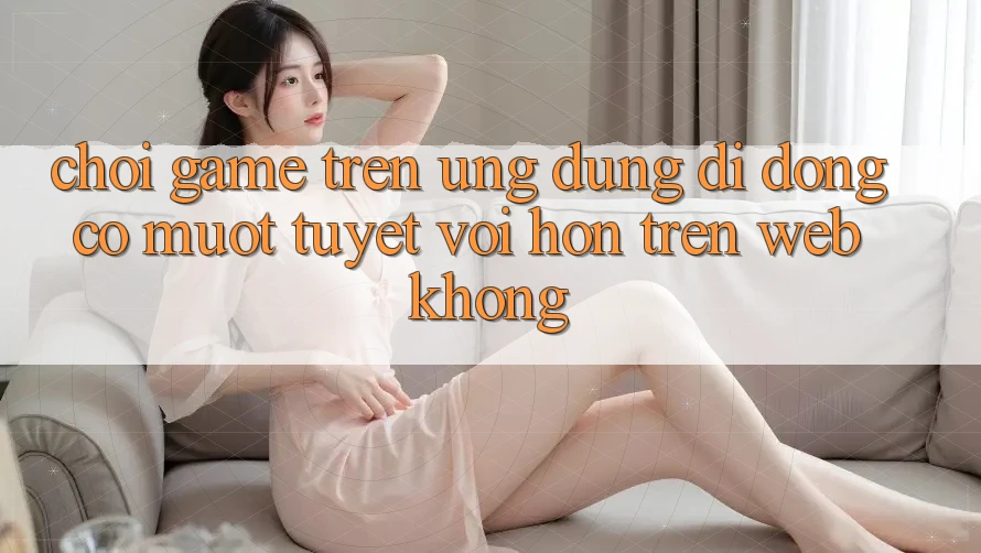 Chơi game trên ứng dụng di động có mượt tuyệt vời hơn trên web không?