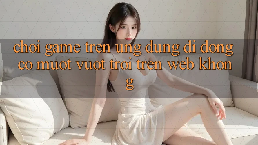 Chơi game trên ứng dụng di động có mượt vượt trội trên web không? Chơi game trên ứng dụng di động có mượt vượt trội trên web không?