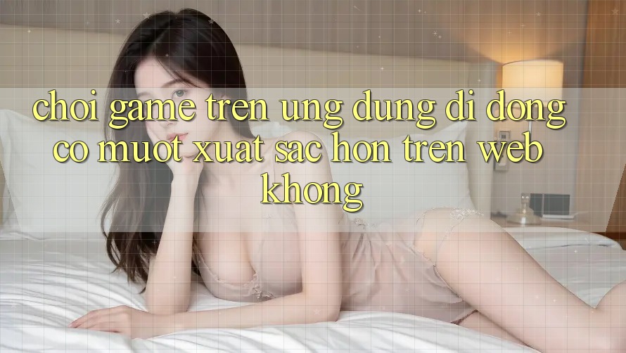 Chơi game trên ứng dụng di động có mượt xuất sắc hơn trên web không? Chơi game trên ứng dụng di động có mượt xuất sắc hơn trên web không?