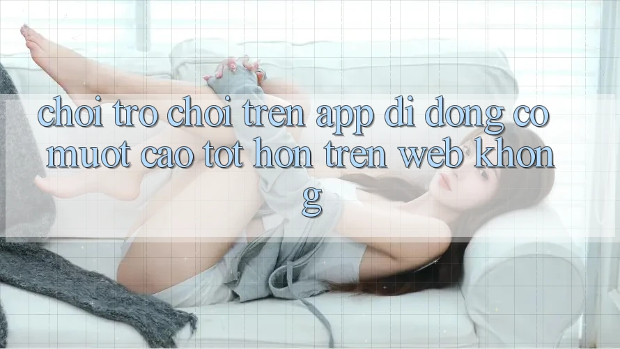 Chơi trò chơi trên app di động có mượt cao tốt hơn trên web không?