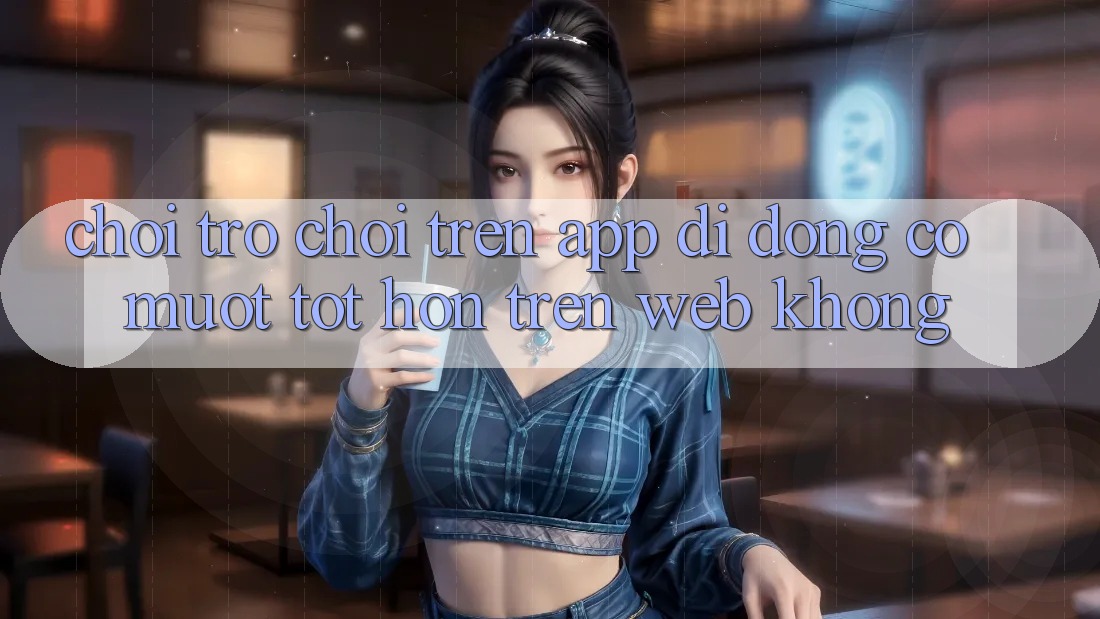 Chơi trò chơi trên app di động có mượt tốt hơn trên web không?