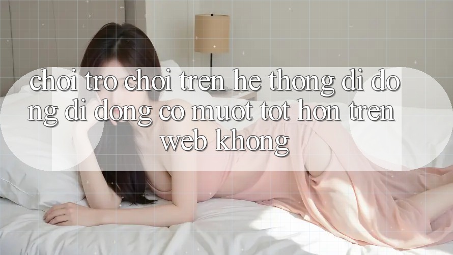 Chơi trò chơi trên hệ thống di động di động có mượt tốt hơn trên web không?