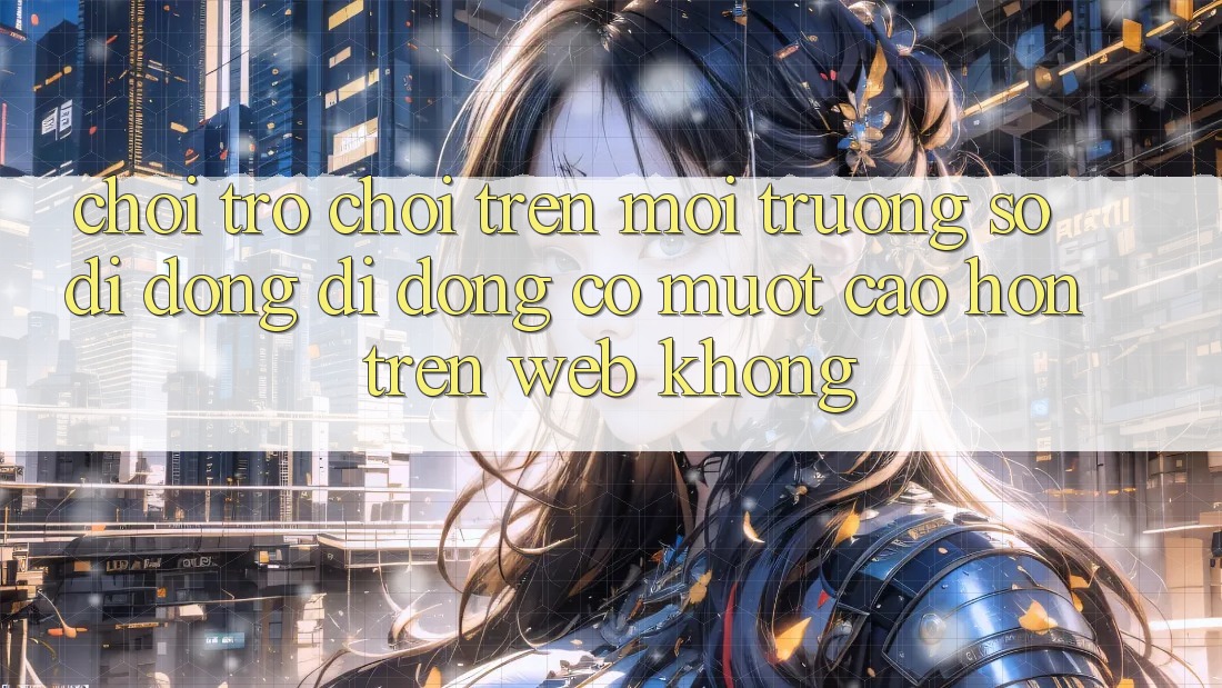 Chơi trò chơi trên môi trường số di động di động có mượt cao hơn trên web không?