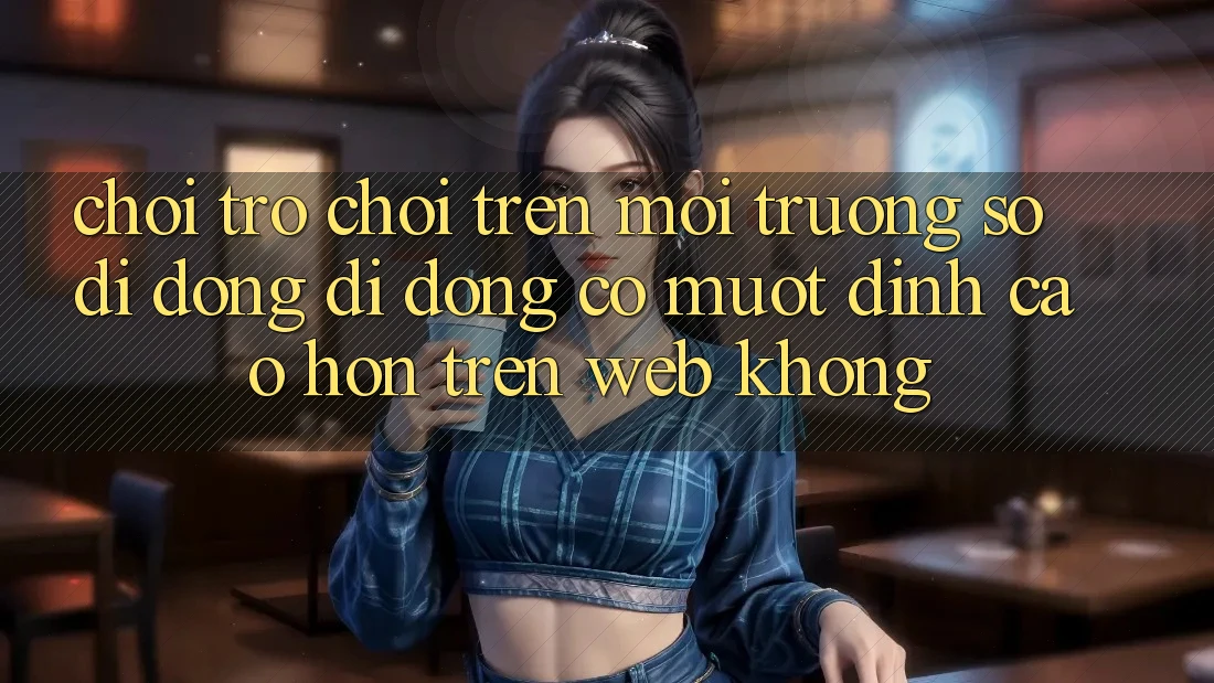Chơi trò chơi trên môi trường số di động di động có mượt đỉnh cao hơn trên web không?