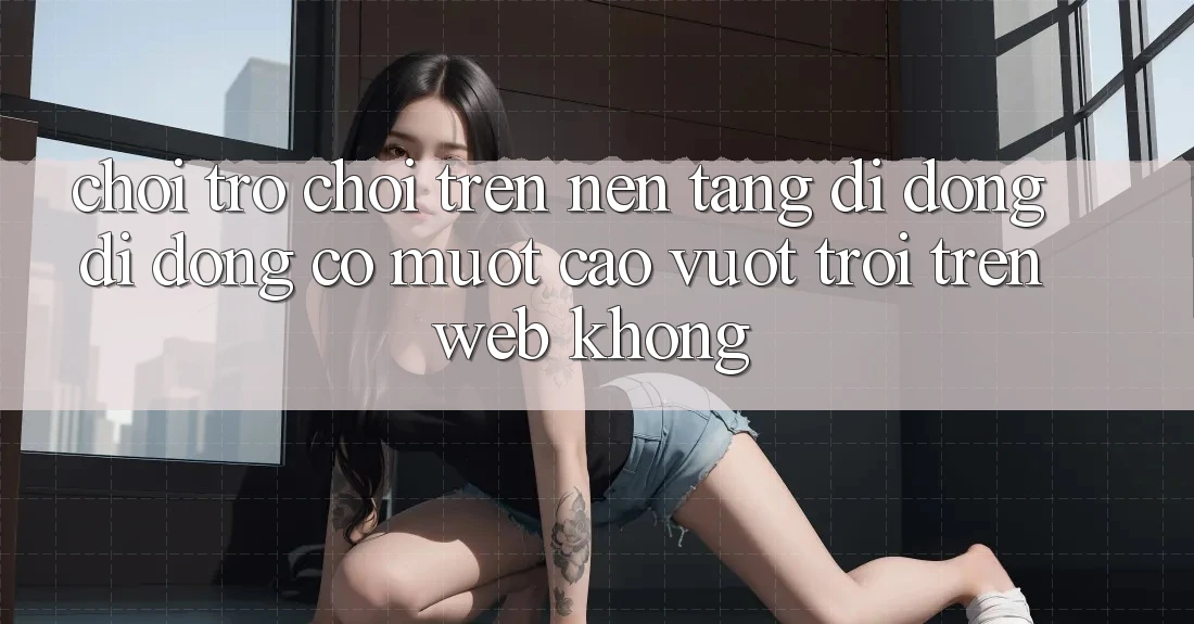 Chơi trò chơi trên nền tảng di động di động có mượt cao vượt trội trên web không?