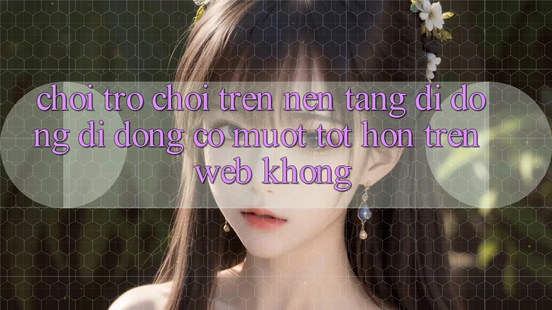 Chơi trò chơi trên nền tảng di động di động có mượt tốt hơn trên web không?