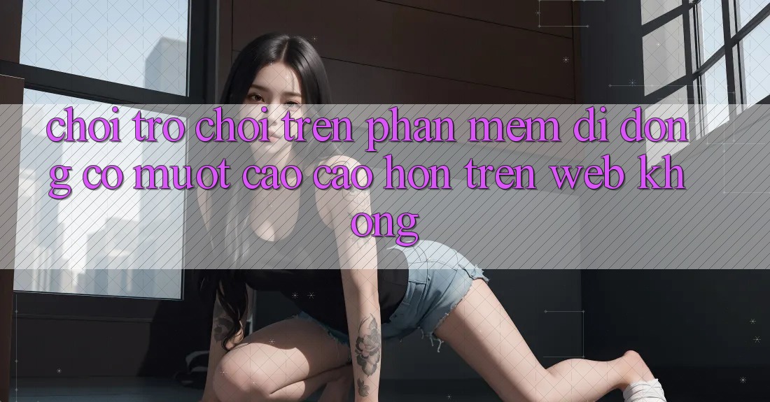 Chơi trò chơi trên phần mềm di động có mượt cao cao hơn trên web không?
