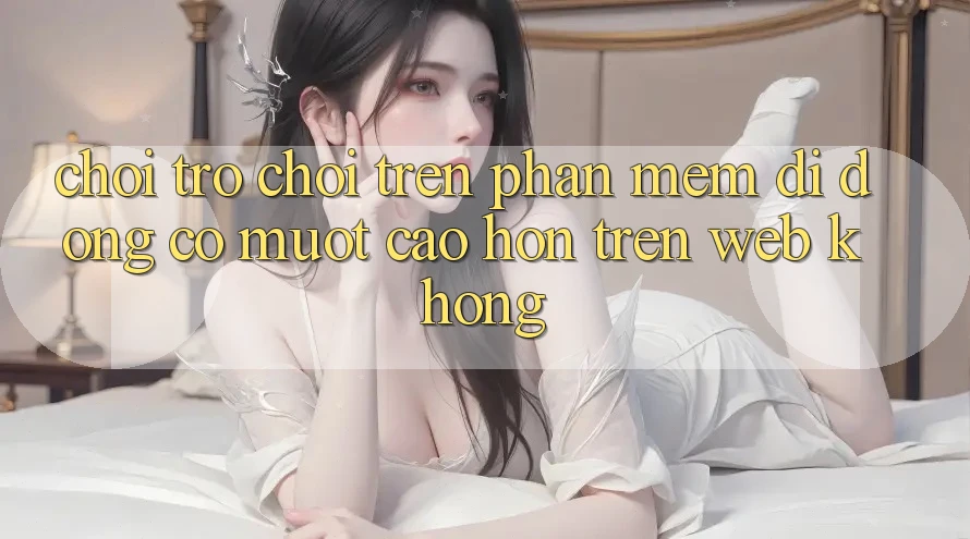 Chơi trò chơi trên phần mềm di động có mượt cao hơn trên web không? Chơi trò chơi trên phần mềm di động có mượt cao hơn trên web không?