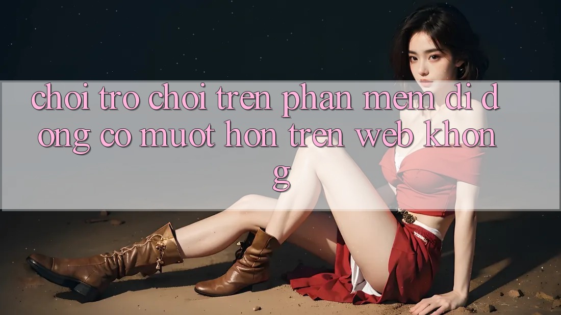 Chơi trò chơi trên phần mềm di động có mượt hơn trên web không?
