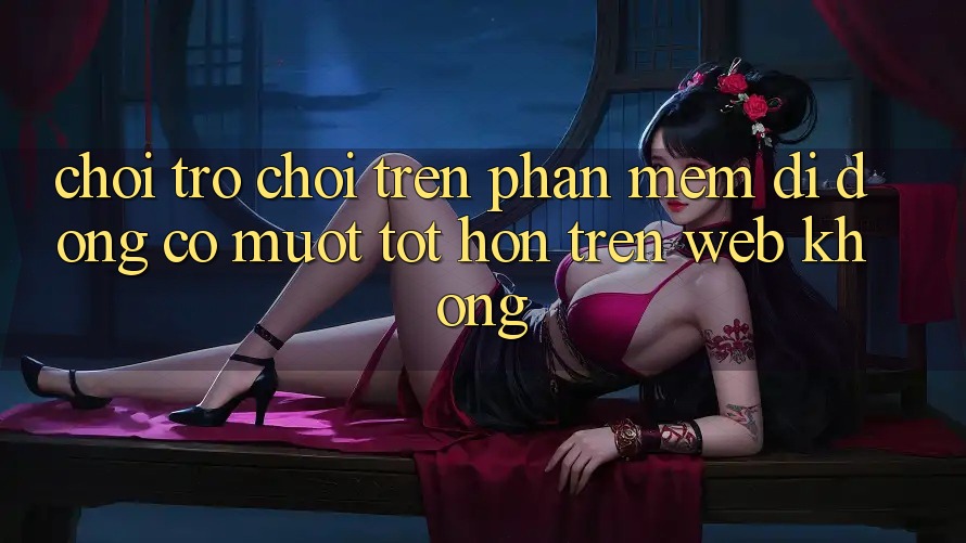 Chơi trò chơi trên phần mềm di động có mượt tốt hơn trên web không?