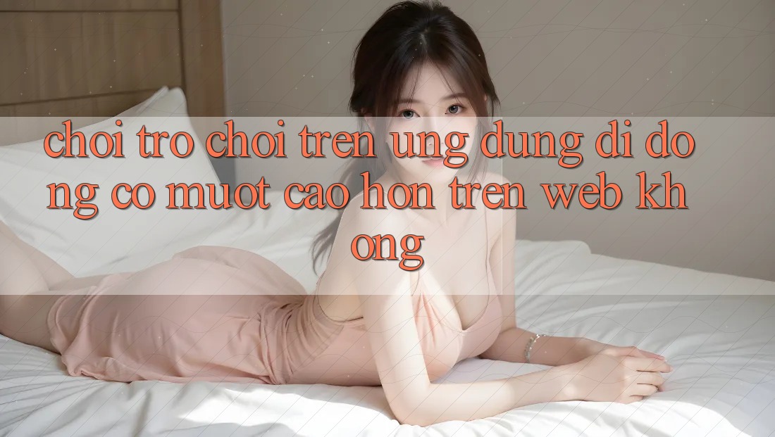 Chơi trò chơi trên ứng dụng di động có mượt cao hơn trên web không?