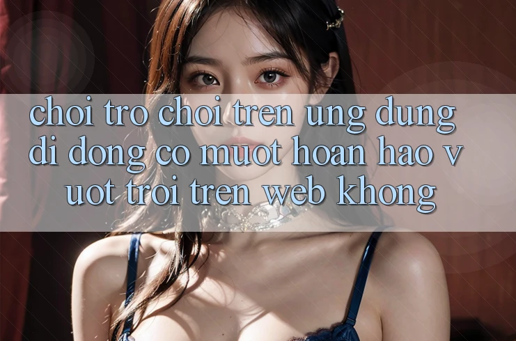 Chơi trò chơi trên ứng dụng di động có mượt hoàn hảo vượt trội trên web không?
